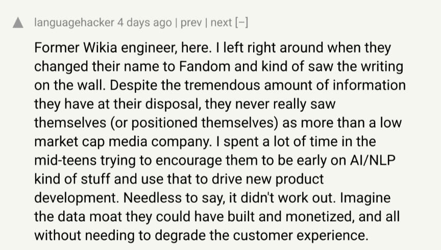 hackernews: post by languagehacker: Former Wikia engineer, here. I left right around when they changed their name to Fandom and kind of saw the writing on the wall. Despite the tremendous amount of information they have at their disposal, they never really saw themselves (or positioned themselves) as more than a low market cap media company. I spent a lot of time in the mid-teens trying to encourage them to be early on AI/NLP kind of stuff and use that to drive new product development. Needless to say, it didn't work out. Imagine the data moat they could have built and monetized, and all without needing to degrade the customer experience.