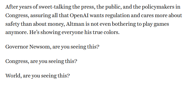 After years of sweet-talking the press, the public, and the policymakers in Congress, assuring all that OpenAI wants regulation and cares more about safety than about money, Altman is not even bothering to play games anymore. He’s showing everyone his true colors. Governor Newsom, are you seeing this? Congress, are you seeing this? World, are you seeing this?