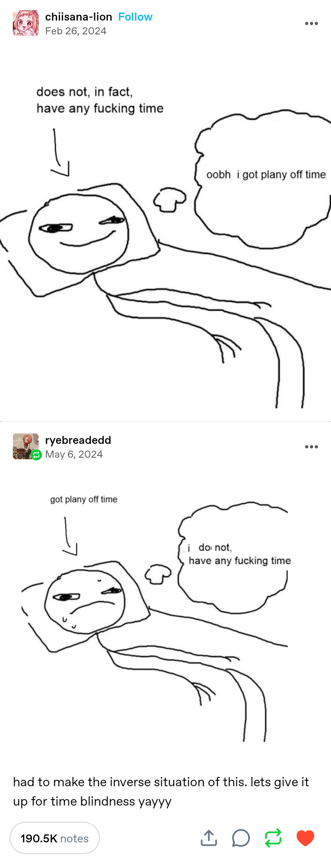 Post by chiisana-lion:

Drawing of a stickman lying in bed with a thought bubble, thinking "oobh  i got plany off time". An arrow points to them that says "does not, in fact, have any fucking time"

Reblog by ryebreadedd:

An edited version of the previous image. The thought bubble has been editied with the text from the previous post to read "i   do not, have any fucking time." The arrow has been edited to read "got plany off time"