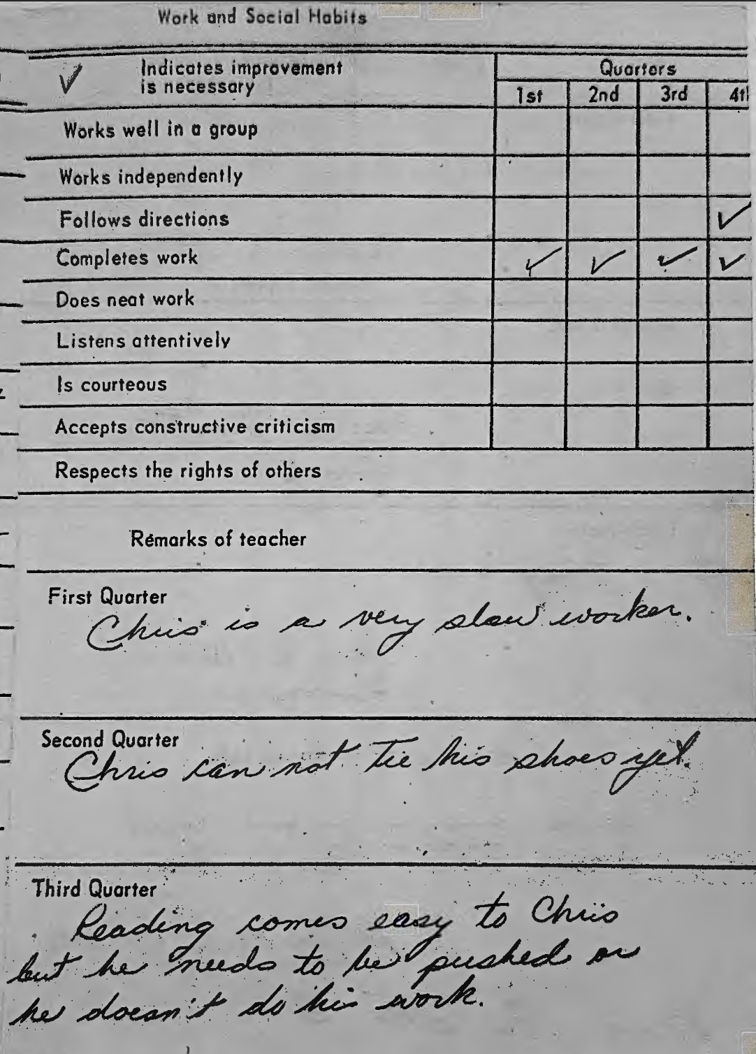 Teacher comments: Chris is a very slow worker. Chris can not tie his shoes yet. Reading comes easy to Chris but he needs to be pushed or he doesn't do his work.