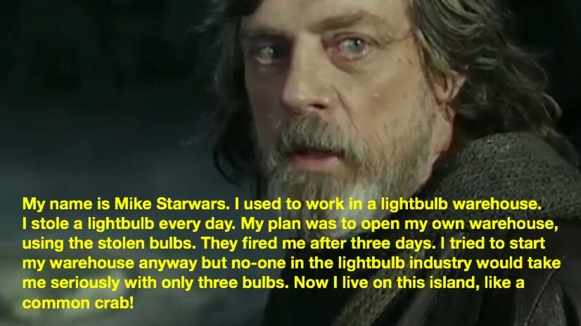 Screenshot of grim-looking Old Luke Skywalker from the sequel trilogy. A caption has been added which reads: "My name is Mike Starwars. I used to work in a lightbulb warehouse. I stole a lightbulb every day. My plan was to open my own warehouse, using the stolen bulbs. They fired me after three days. I tried to start my warehouse anyway but no-one in the lightbulb industry would take me seriously with only three bulbs. Now I live on this island, like a common crab!"