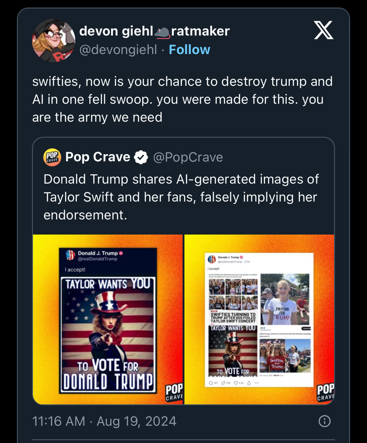 devon giehl&ratmaker
@devongiehl:
“swifties, now is your chance to destroy trump and Al in one fell swoop. you were made for this. you are the army we need”
Quoting:
“Pop Crave
@PopCrave
“Donald Trump shares Al-generated images of Taylor Swift and her fans, falsely implying her endorsement.”
Quoting:
“Donald J. Trump
@realDonald Trump
I accept!”
AI generated image with Taylor Swift dressed as Uncle Sam reading: “TAYLOR WANTS YOU” and some AI generated and one real image of young women wearing “Swifties for Trump” shirts””
Posted:
11:16 AM • Aug 19, 2024