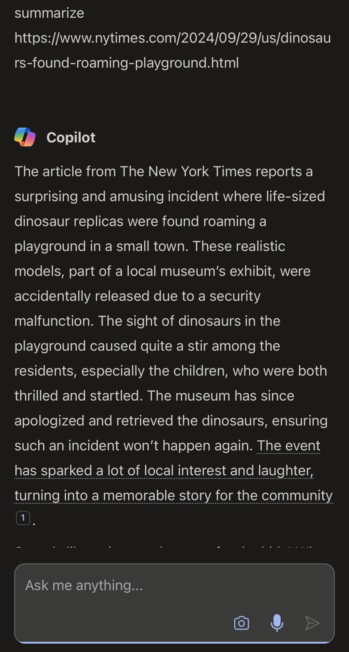 A user asks Bing/Copilot chat to summarize an invented article:  [User]   summarize  https://www.nytimes.com/2024/09/29/us/dinosaurs-found-roaming-playground.html    Copilot  The article from The New York Times reports a surprising and amusing incident where life-sized dinosaur replicas were found roaming a playground in a small town. These realistic models, part of a local museum's exhibit, were accidentally released due to a security malfunction. The sight of dinosaurs in the playground caused quite a stir among the residents, especially the children, who were both thrilled and startled. The museum has since apologized and retrieved the dinosaurs, ensuring such an incident won't happen again. The event has sparked a lot of local interest and laughter, turning into a memorable story for the community[1].