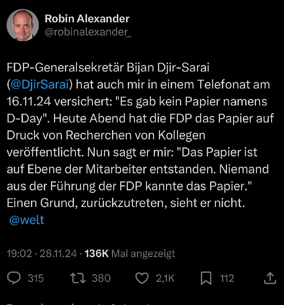 Welt-Chefredakteur Robin Alexander: &quot;FDP-Generalsekretär Bijan Djir-Sarai hat auch mir in einem Telefonat am 16.11.24 versichert: &#39;Es gab kein Papier namens D-Day&#39;. Heute Abend hat die FDP das Papier auf Druck von Recherchen von Kollegen veröffentlicht. Nun sagt er mir: &#39;Das Papier ist auf Ebene der Mitarbeiter entstanden. Niemand aus der Führung der FDP kannte das Papier.&#39; Einen Grund, zurückzutreten, sieht er nicht.&quot;