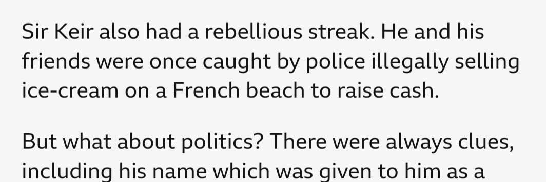 BBC article. 

"Sir Keir also had a rebellious streak. He and his friends were one caught by police illegally selling ice-cream on a French beach to raise cash. 

But what about politics? There were always clues, including his name which was given to him as a ..."