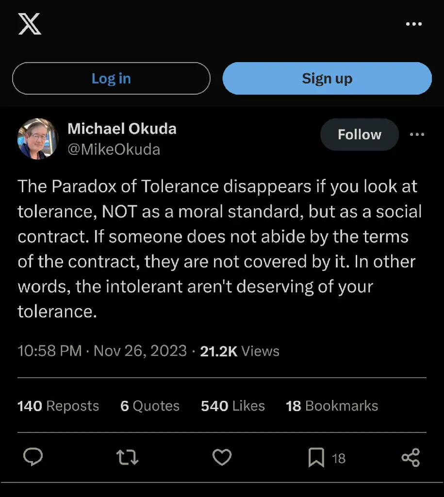 The Paradox of Tolerance disappears if you look at tolerance, NOT as a moral standard, but as a social contract. If someone does not abide by the terms of the contract, they are not covered by it. In other words, the intolerant aren&#39;t deserving of your tolerance.